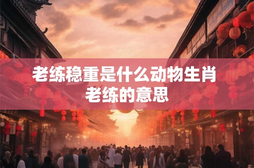 老练稳重是什么动物生肖 老练的意思 老练稳重是什么动物生肖 老练的意思
