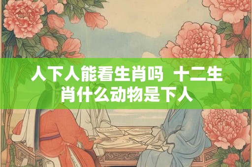 人下人能看生肖吗  十二生肖什么动物是下人