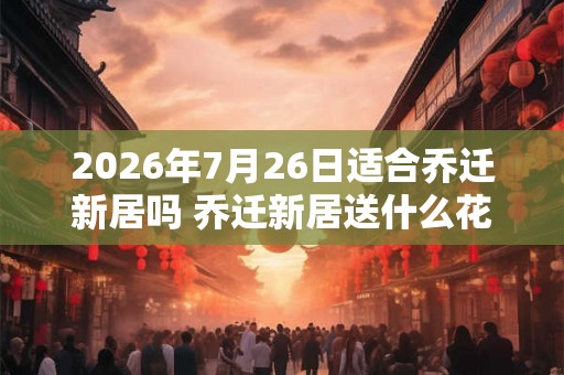 2026年7月26日适合乔迁新居吗 乔迁新居送什么花最好