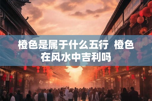 橙色是属于什么五行  橙色在风水中吉利吗