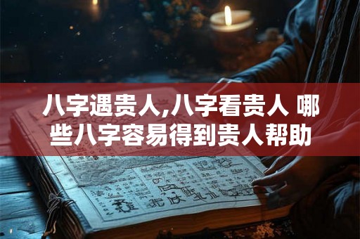 八字遇贵人,八字看贵人 哪些八字容易得到贵人帮助