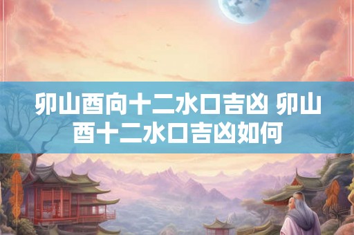 卯山酉向十二水口吉凶 卯山酉十二水口吉凶如何