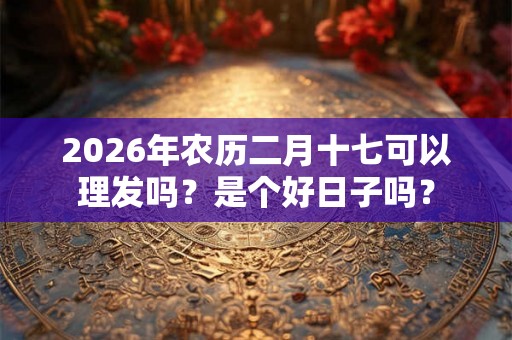 2026年农历二月十七可以理发吗?是个好日子吗? 2026年农历二月十七可以理发吗?是个好日子吗?