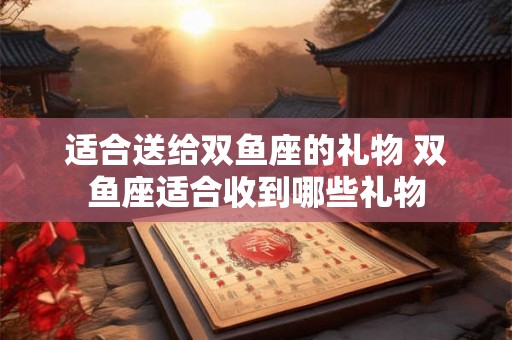 适合送给双鱼座的礼物 双鱼座适合收到哪些礼物