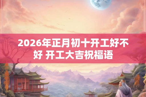 2026年正月初十开工好不好 开工大吉祝福语