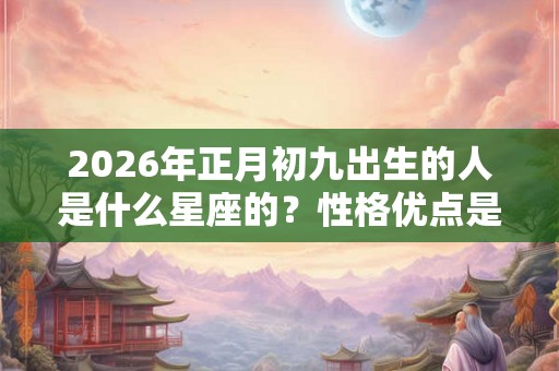 2026年正月初九出生的人是什么星座的?性格优点是什么? 2026年正月初九出生的人是什么星座的?性格优点是什么?