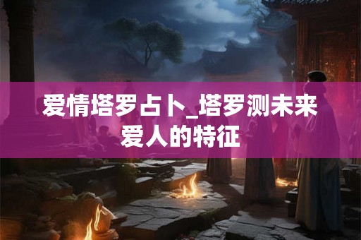 爱情塔罗占卜_塔罗测未来爱人的特征