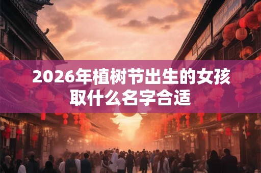 2026年植树节出生的女孩取什么名字合适