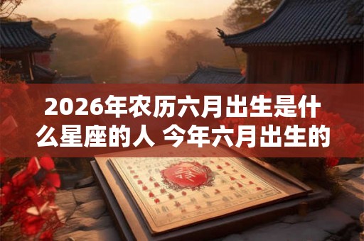 2026年农历六月出生是什么星座的人 今年六月出生的宝宝性格详解