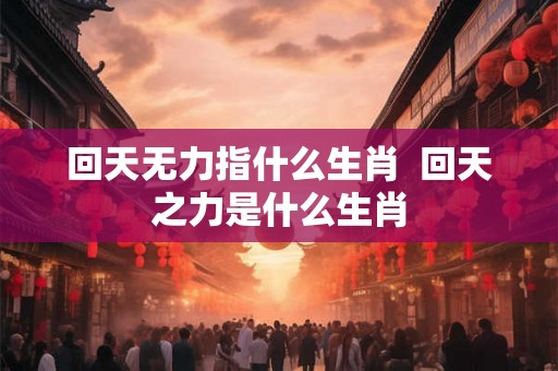 回天无力指什么生肖  回天之力是什么生肖