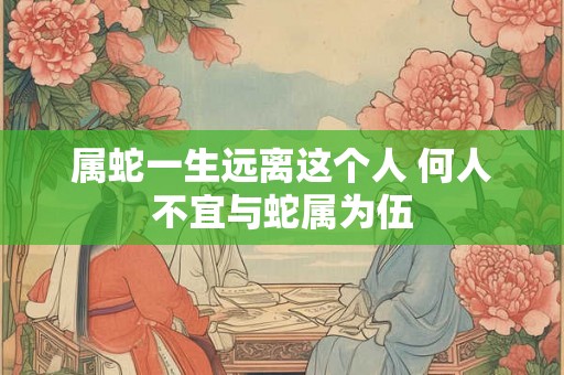 属蛇一生远离这个人 何人不宜与蛇属为伍 属蛇一生远离这个人 何人不宜与蛇属为伍