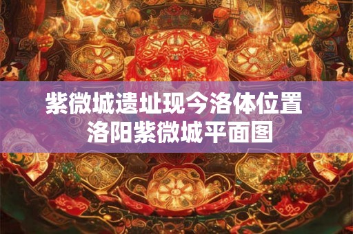 紫微城遗址现今洛体位置 洛阳紫微城平面图 紫微城遗址现今洛体位置 洛阳紫微城平面图