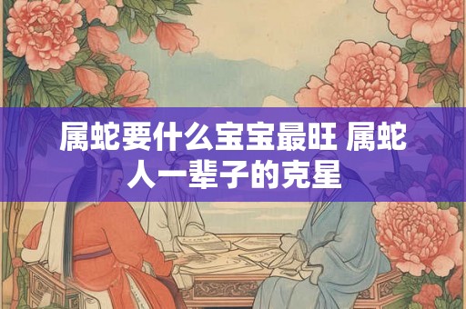 属蛇要什么宝宝最旺 属蛇人一辈子的克星