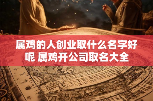 属鸡的人创业取什么名字好呢 属鸡开公司取名大全 属鸡的人创业取什么名字好呢 属鸡开公司取名大全