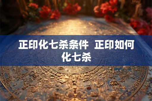 正印化七杀条件  正印如何化七杀
