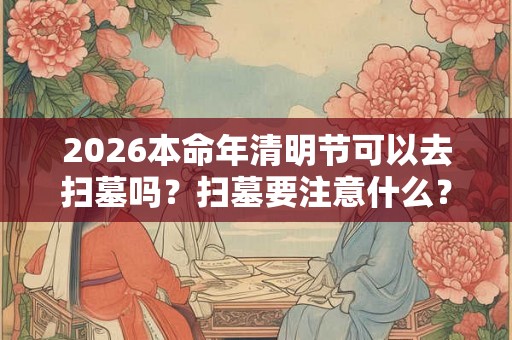 2026本命年清明节可以去扫墓吗?扫墓要注意什么? 2026本命年清明节可以去扫墓吗?扫墓要注意什么?