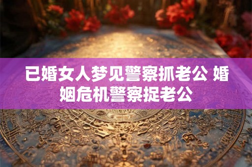 已婚女人梦见警察抓老公 婚姻危机警察捉老公