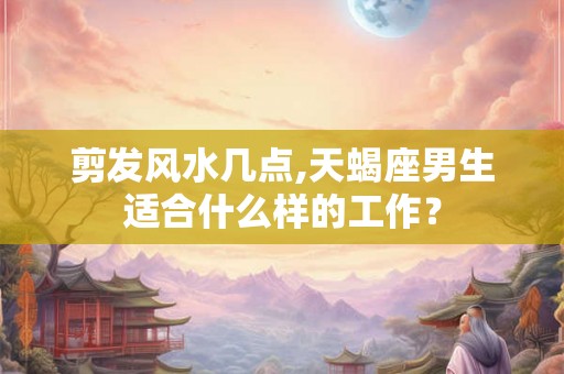 剪发风水几点,天蝎座男生适合什么样的工作？