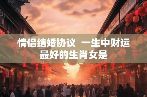 情侣结婚协议 一生中财运最好的生肖女是 情侣结婚协议 一生中财运最好的生肖女是