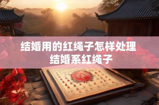 结婚用的红绳子怎样处理  结婚系红绳子