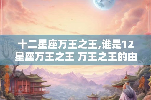 十二星座万王之王,谁是12星座万王之王 万王之王的由来