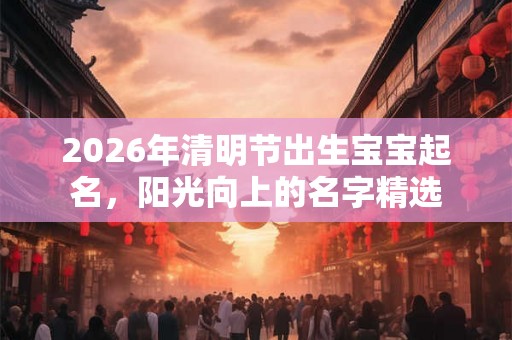 2026年清明节出生宝宝起名,阳光向上的名字精选 2026年清明节出生宝宝起名,阳光向上的名字精选