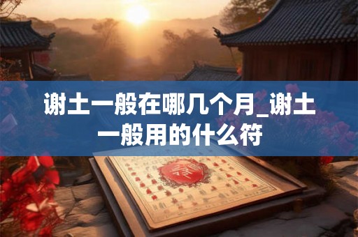 谢土一般在哪几个月_谢土一般用的什么符 谢土一般在哪几个月_谢土一般用的什么符