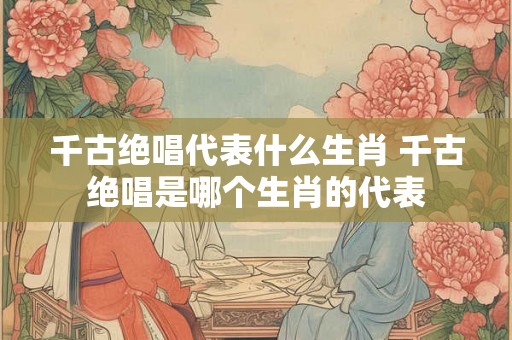 千古绝唱代表什么生肖 千古绝唱是哪个生肖的代表
