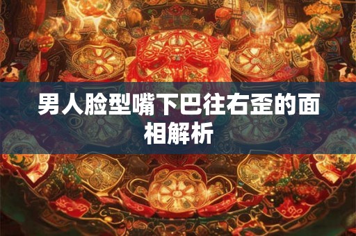 男人脸型嘴下巴往右歪的面相解析 男人脸型嘴下巴往右歪的面相解析