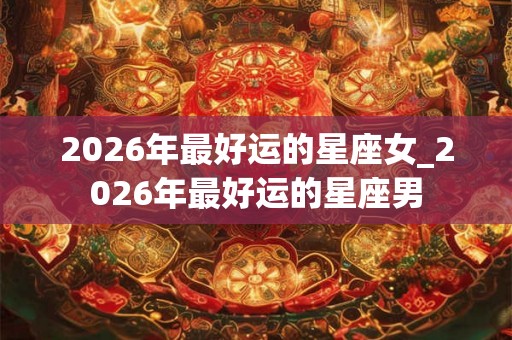 2026年最好运的星座女_2026年最好运的星座男 2026年最好运的星座女_2026年最好运的星座男