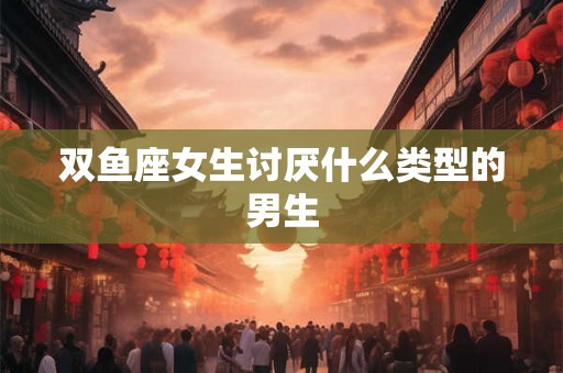 双鱼座女生讨厌什么类型的男生 双鱼座女生讨厌什么类型的男生