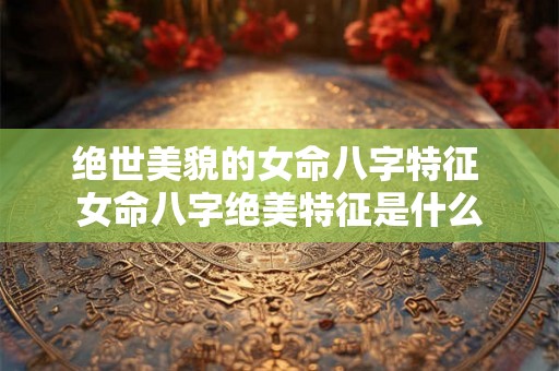 绝世美貌的女命八字特征 女命八字绝美特征是什么