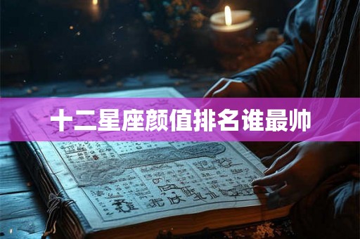 十二星座颜值排名谁最帅 十二星座颜值排名谁最帅