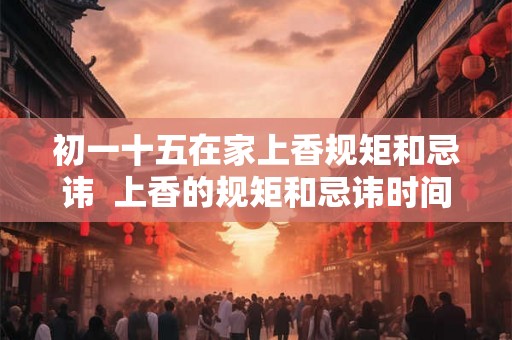 初一十五在家上香规矩和忌讳  上香的规矩和忌讳时间