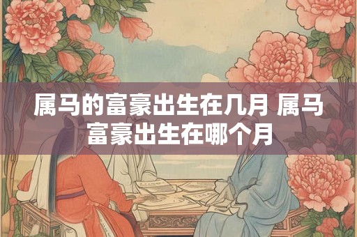 属马的富豪出生在几月 属马富豪出生在哪个月 属马的富豪出生在几月 属马富豪出生在哪个月