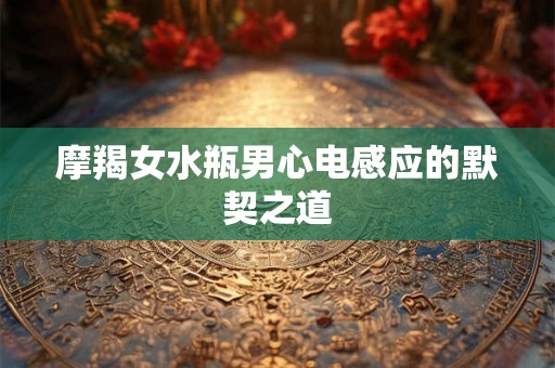 摩羯女水瓶男心电感应的默契之道 摩羯女水瓶男心电感应的默契之道