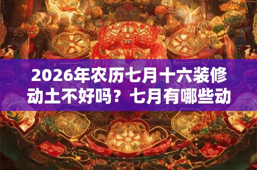 2026年农历七月十六装修动土不好吗?七月有哪些动土吉日? 2026年农历七月十六装修动土不好吗?七月有哪些动土吉日?