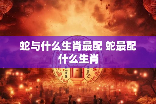 蛇与什么生肖最配 蛇最配什么生肖 蛇与什么生肖最配 蛇最配什么生肖