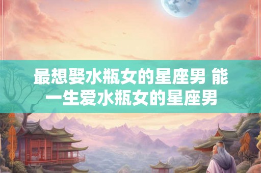最想娶水瓶女的星座男 能一生爱水瓶女的星座男