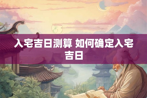 入宅吉日测算 如何确定入宅吉日
