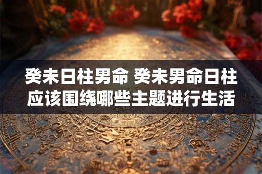 癸未日柱男命 癸未男命日柱应该围绕哪些主题进行生活规划 癸未日柱男命 癸未男命日柱应该围绕哪些主题进行生活规划