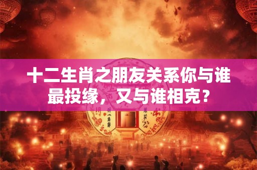 十二生肖之朋友关系你与谁最投缘,又与谁相克? 十二生肖之朋友关系你与谁最投缘,又与谁相克?