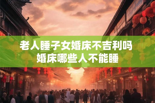 老人睡子女婚床不吉利吗 婚床哪些人不能睡