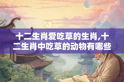 十二生肖爱吃草的生肖,十二生肖中吃草的动物有哪些