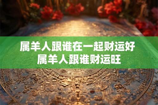 属羊人跟谁在一起财运好 属羊人跟谁财运旺