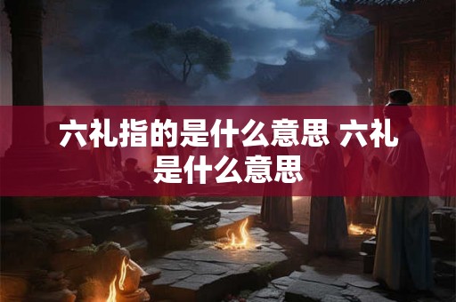 六礼指的是什么意思 六礼是什么意思