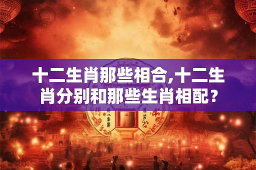 十二生肖那些相合,十二生肖分别和那些生肖相配? 十二生肖那些相合,十二生肖分别和那些生肖相配?
