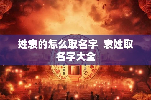 姓袁的怎么取名字 袁姓取名字大全 姓袁的怎么取名字 袁姓取名字大全