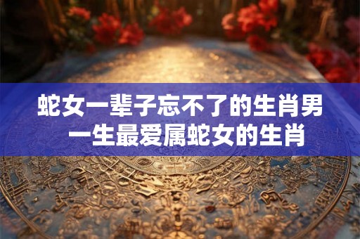 蛇女一辈子忘不了的生肖男  一生最爱属蛇女的生肖