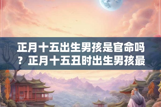 正月十五出生男孩是官命吗？正月十五丑时出生男孩最好命